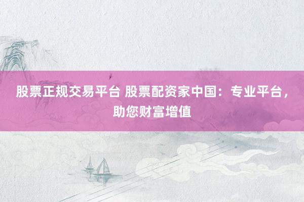 股票正规交易平台 股票配资家中国：专业平台，助您财富增值