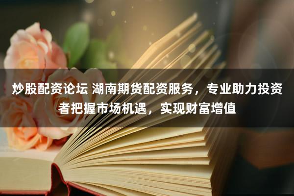 炒股配资论坛 湖南期货配资服务，专业助力投资者把握市场机遇，实现财富增值