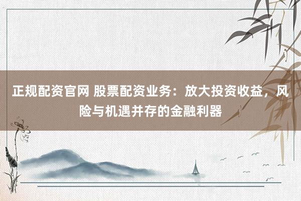 正规配资官网 股票配资业务：放大投资收益，风险与机遇并存的金融利器