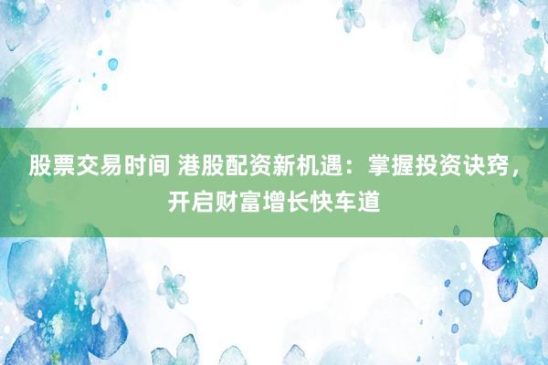 股票交易时间 港股配资新机遇：掌握投资诀窍，开启财富增长快车道