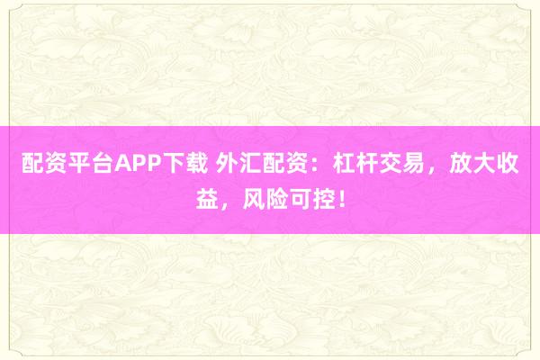 配资平台APP下载 外汇配资：杠杆交易，放大收益，风险可控！