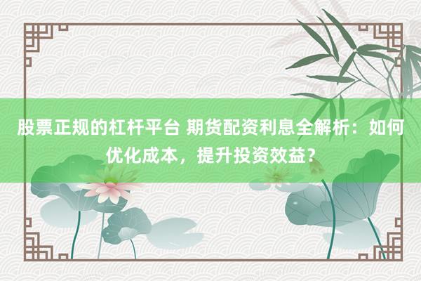 股票正规的杠杆平台 期货配资利息全解析：如何优化成本，提升投资效益？