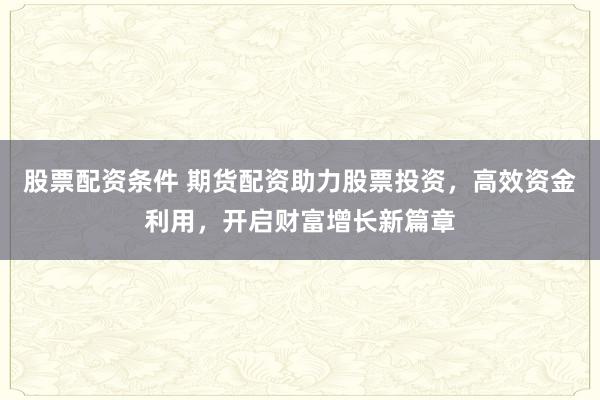 股票配资条件 期货配资助力股票投资，高效资金利用，开启财富增长新篇章