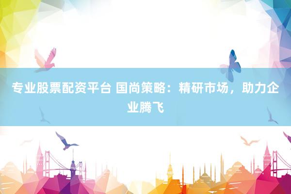 专业股票配资平台 国尚策略：精研市场，助力企业腾飞