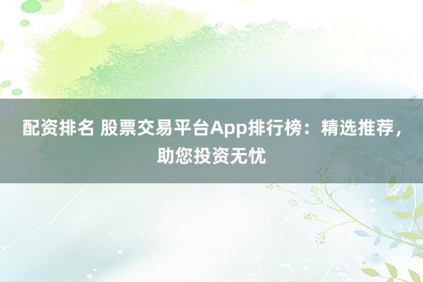 配资排名 股票交易平台App排行榜：精选推荐，助您投资无忧
