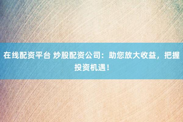 在线配资平台 炒股配资公司：助您放大收益，把握投资机遇！