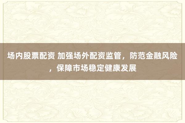 场内股票配资 加强场外配资监管，防范金融风险，保障市场稳定健康发展