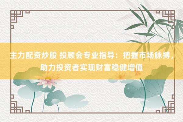 主力配资炒股 投顾会专业指导：把握市场脉搏，助力投资者实现财富稳健增值