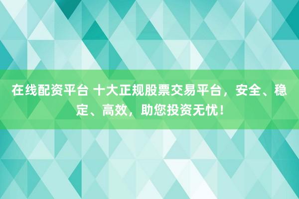 在线配资平台 十大正规股票交易平台，安全、稳定、高效，助您投资无忧！