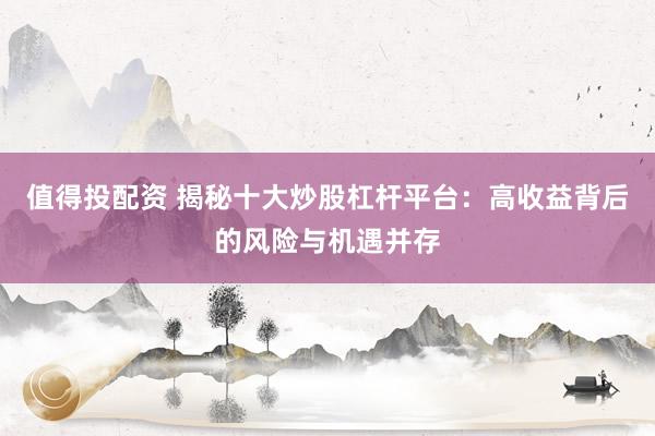 值得投配资 揭秘十大炒股杠杆平台：高收益背后的风险与机遇并存