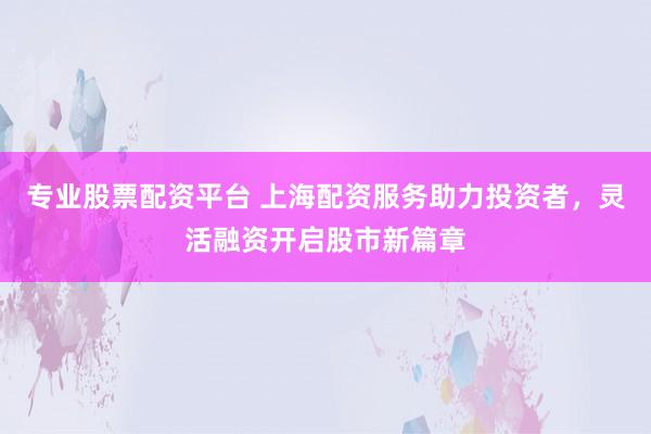 专业股票配资平台 上海配资服务助力投资者，灵活融资开启股市新篇章
