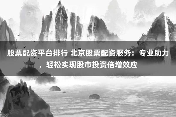 股票配资平台排行 北京股票配资服务：专业助力，轻松实现股市投资倍增效应