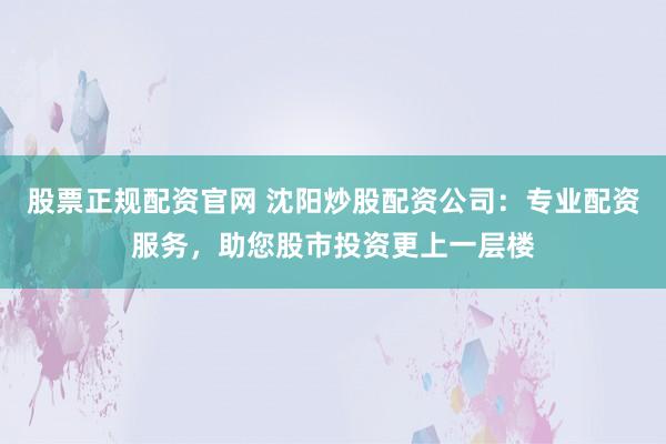 股票正规配资官网 沈阳炒股配资公司：专业配资服务，助您股市投资更上一层楼