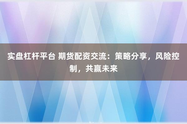 实盘杠杆平台 期货配资交流：策略分享，风险控制，共赢未来