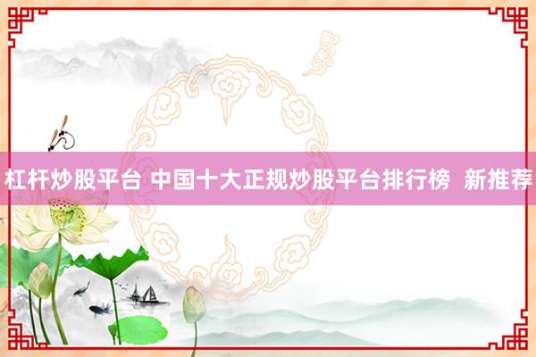 杠杆炒股平台 中国十大正规炒股平台排行榜  新推荐