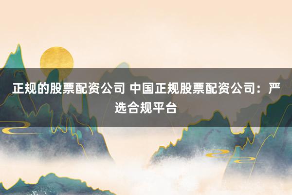 正规的股票配资公司 中国正规股票配资公司：严选合规平台