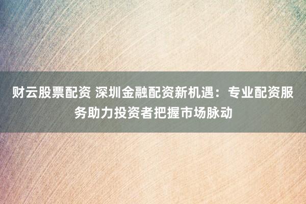 财云股票配资 深圳金融配资新机遇：专业配资服务助力投资者把握市场脉动