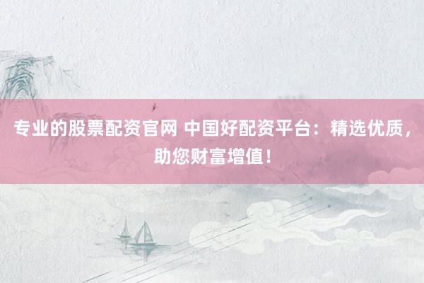 专业的股票配资官网 中国好配资平台：精选优质，助您财富增值！