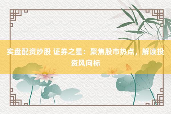 实盘配资炒股 证券之星：聚焦股市热点，解读投资风向标