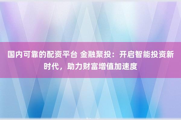 国内可靠的配资平台 金融聚投：开启智能投资新时代，助力财富增值加速度