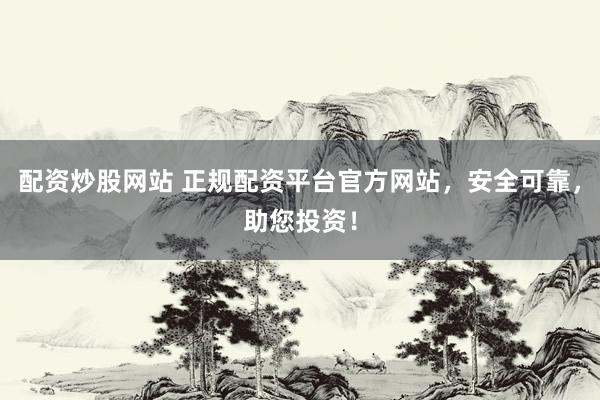 配资炒股网站 正规配资平台官方网站，安全可靠，助您投资！