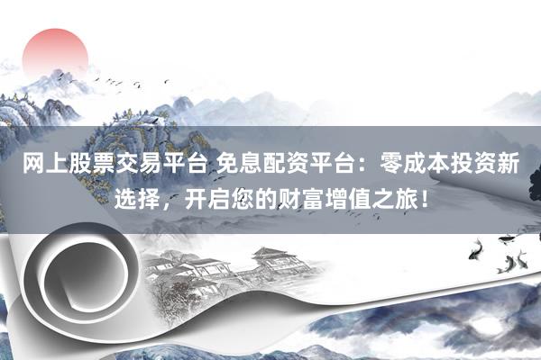网上股票交易平台 免息配资平台：零成本投资新选择，开启您的财富增值之旅！