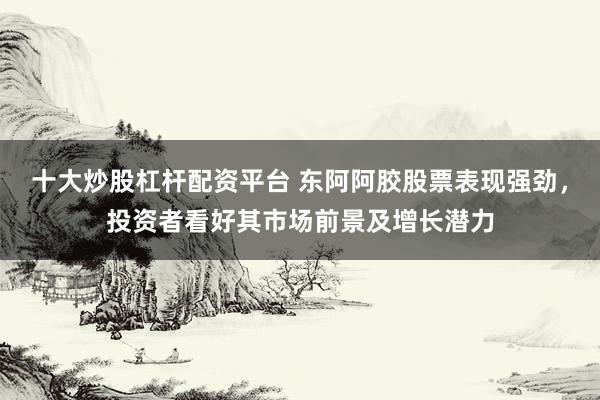 十大炒股杠杆配资平台 东阿阿胶股票表现强劲，投资者看好其市场前景及增长潜力