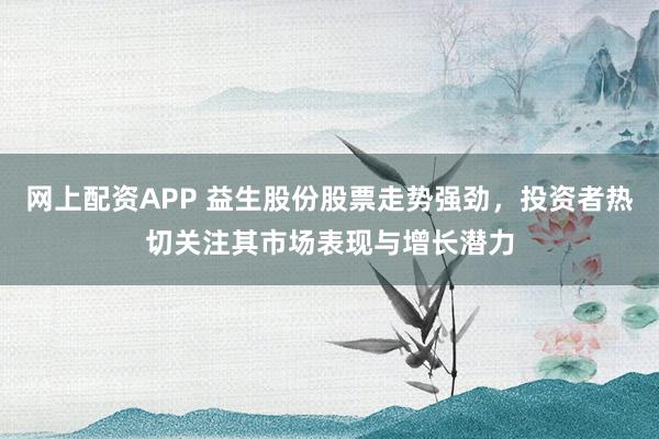 网上配资APP 益生股份股票走势强劲，投资者热切关注其市场表现与增长潜力