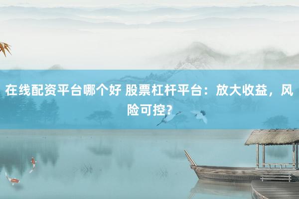 在线配资平台哪个好 股票杠杆平台：放大收益，风险可控？
