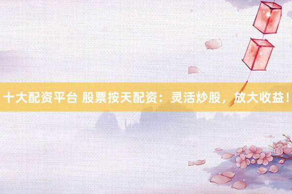 十大配资平台 股票按天配资：灵活炒股，放大收益！
