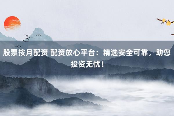 股票按月配资 配资放心平台：精选安全可靠，助您投资无忧！