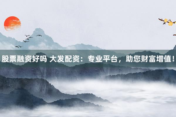 股票融资好吗 大发配资：专业平台，助您财富增值！