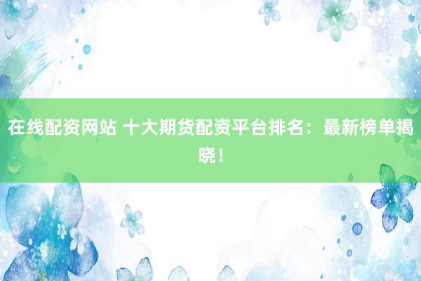 在线配资网站 十大期货配资平台排名：最新榜单揭晓！