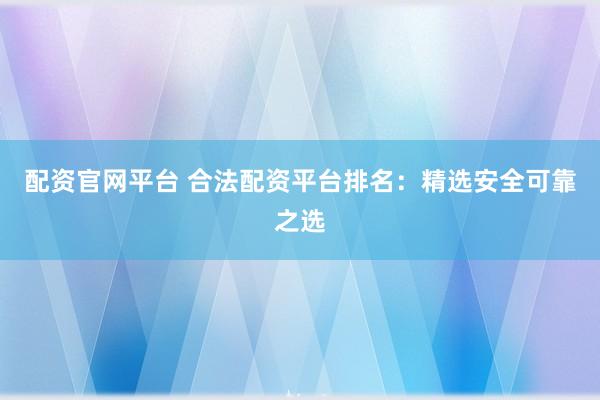 配资官网平台 合法配资平台排名：精选安全可靠之选