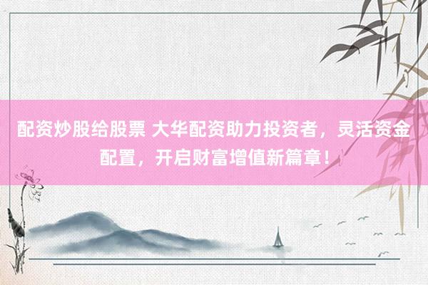 配资炒股给股票 大华配资助力投资者，灵活资金配置，开启财富增值新篇章！