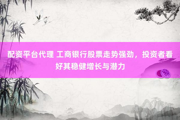 配资平台代理 工商银行股票走势强劲，投资者看好其稳健增长与潜力