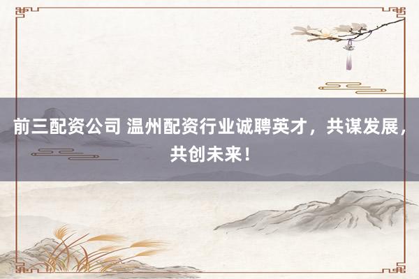 前三配资公司 温州配资行业诚聘英才，共谋发展，共创未来！