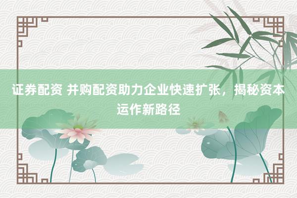 证券配资 并购配资助力企业快速扩张，揭秘资本运作新路径