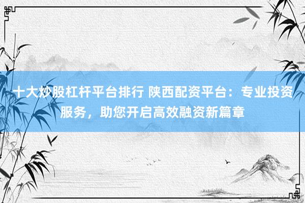 十大炒股杠杆平台排行 陕西配资平台：专业投资服务，助您开启高效融资新篇章