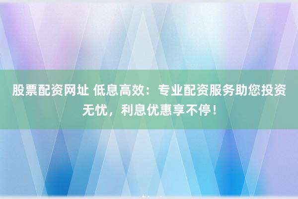 股票配资网址 低息高效：专业配资服务助您投资无忧，利息优惠享不停！