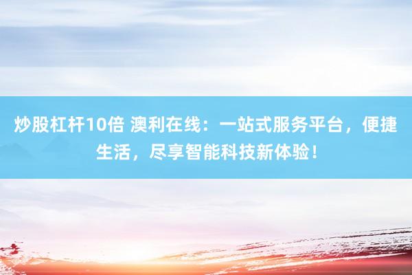 炒股杠杆10倍 澳利在线：一站式服务平台，便捷生活，尽享智能科技新体验！