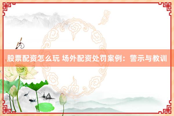 股票配资怎么玩 场外配资处罚案例：警示与教训