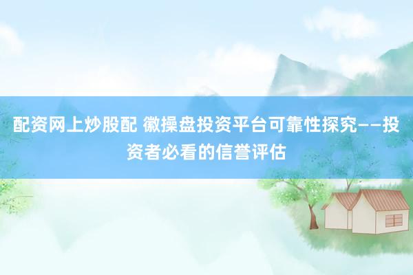 配资网上炒股配 徽操盘投资平台可靠性探究——投资者必看的信誉评估
