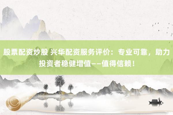股票配资炒股 兴华配资服务评价：专业可靠，助力投资者稳健增值——值得信赖！