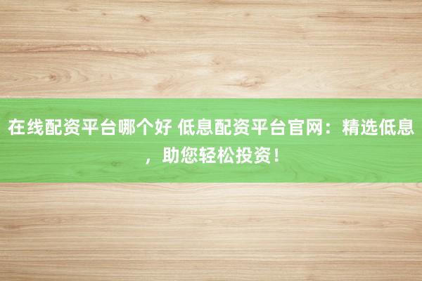 在线配资平台哪个好 低息配资平台官网：精选低息，助您轻松投资！