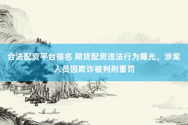 合法配资平台排名 期货配资违法行为曝光，涉案人员因欺诈被判刑重罚