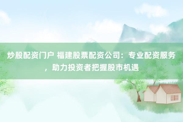 炒股配资门户 福建股票配资公司：专业配资服务，助力投资者把握股市机遇