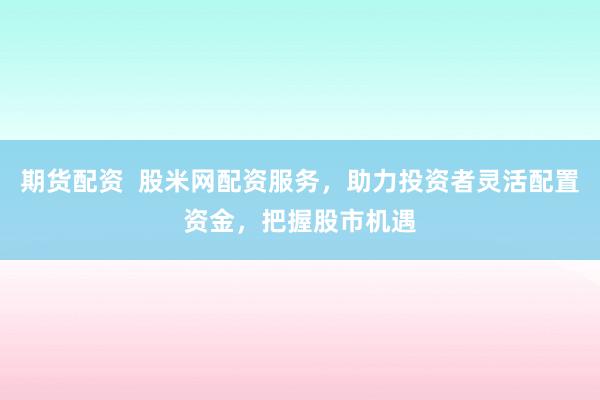 期货配资  股米网配资服务，助力投资者灵活配置资金，把握股市机遇