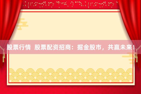 股票行情  股票配资招商：掘金股市，共赢未来！