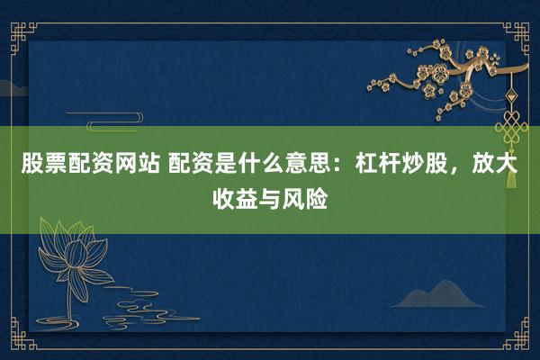 股票配资网站 配资是什么意思：杠杆炒股，放大收益与风险